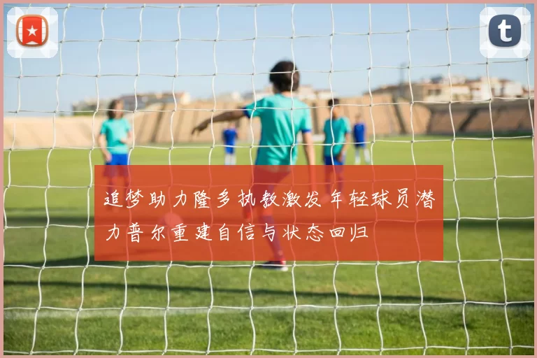 追梦助力隆多执教激发年轻球员潜力普尔重建自信与状态回归