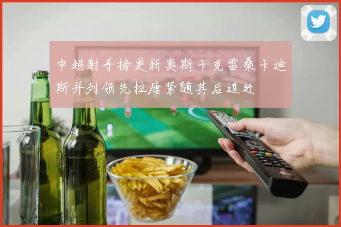 中超射手榜更新奥斯卡克雷桑卡迪斯并列领先拉唐紧随其后追赶