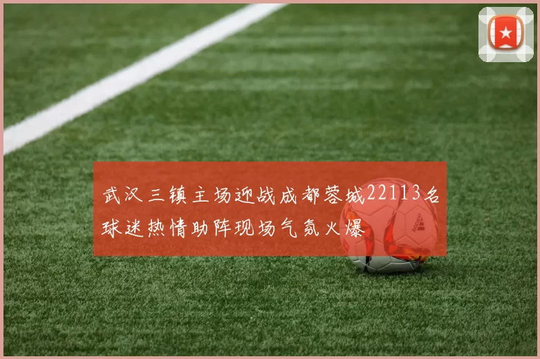 武汉三镇主场迎战成都蓉城22113名球迷热情助阵现场气氛火爆