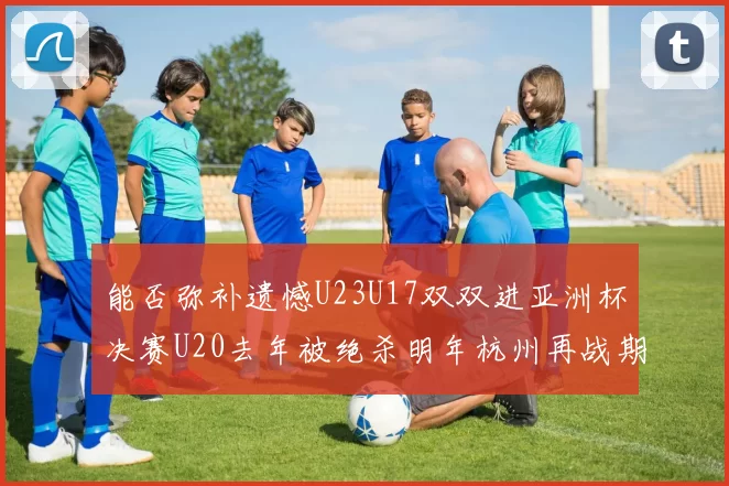 能否弥补遗憾U23U17双双进亚洲杯决赛U20去年被绝杀明年杭州再战期待辉煌