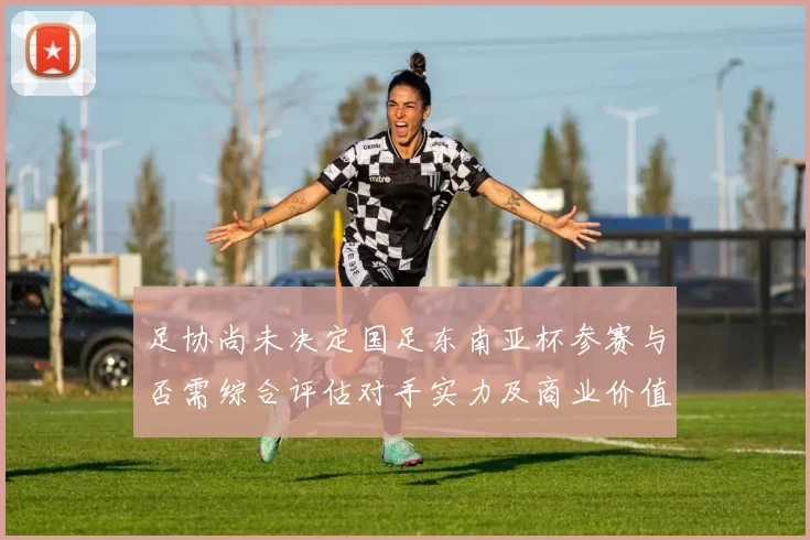 足协尚未决定国足东南亚杯参赛与否需综合评估对手实力及商业价值