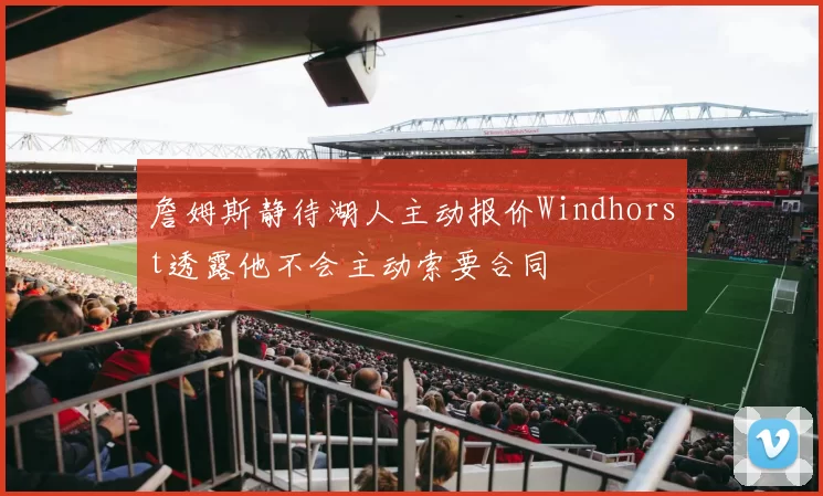 詹姆斯静待湖人主动报价Windhorst透露他不会主动索要合同