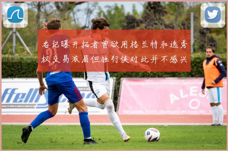 名记曝开拓者曾欲用格兰特和选秀权交易浓眉但独行侠对此并不感兴趣