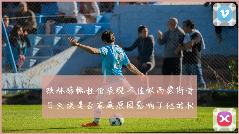 铁林感慨杜伦表现不佳似西蒙斯昔日失误是否家庭原因影响了他的状态
