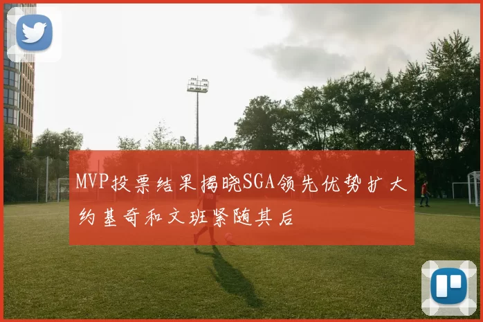 MVP投票结果揭晓SGA领先优势扩大约基奇和文班紧随其后
