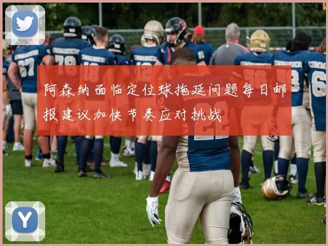 阿森纳面临定位球拖延问题每日邮报建议加快节奏应对挑战