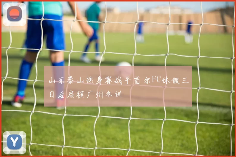 山东泰山热身赛战平首尔FC休假三日后启程广州冬训