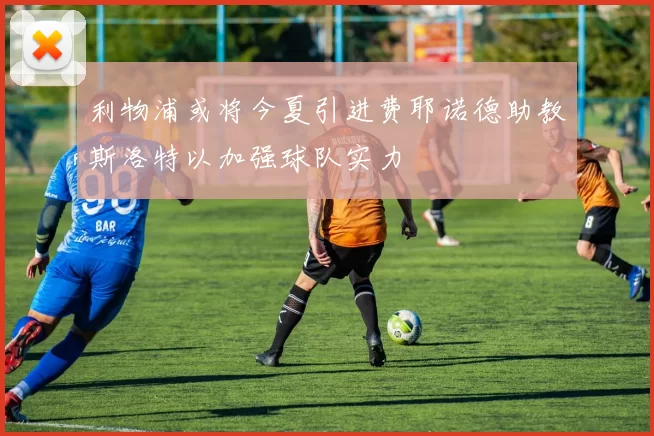 利物浦或将今夏引进费耶诺德助教斯洛特以加强球队实力