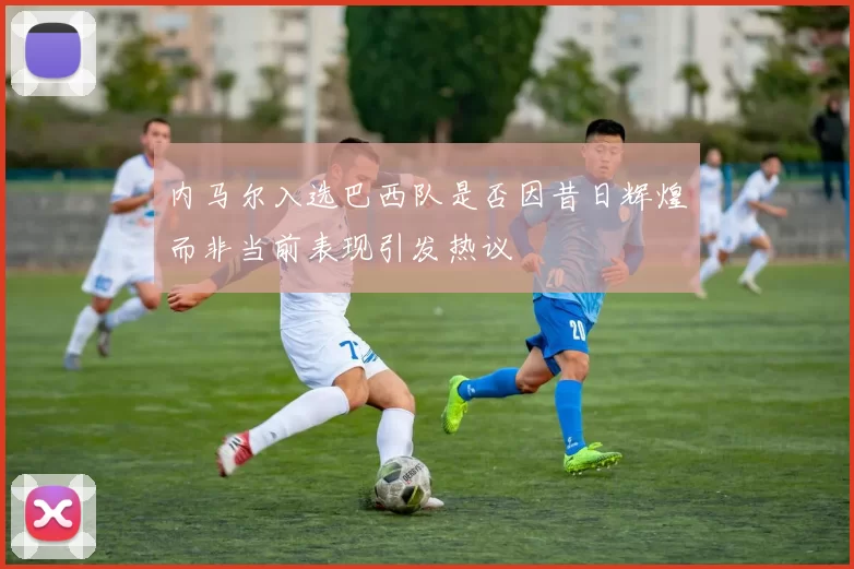 内马尔入选巴西队是否因昔日辉煌而非当前表现引发热议